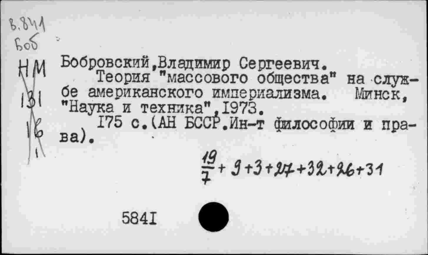 ﻿Бобровский»Владимир Сергеевич.
Теория "массового общества" на службе американского империализма. Минск, "Наука и техника",1973.
175 с.(АН БССР.Ин-т философии и права).
/а
5841